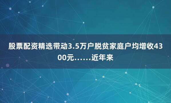 股票配资精选带动3.5万户脱贫家庭户均增收4300元……近年来