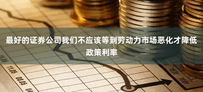 最好的证券公司我们不应该等到劳动力市场恶化才降低政策利率